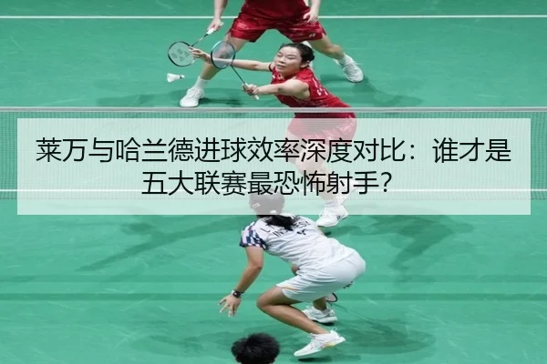 莱万与哈兰德进球效率深度对比：谁才是五大联赛最恐怖射手？