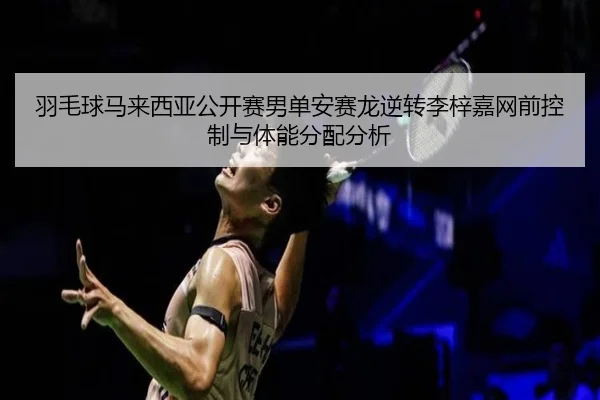 羽毛球马来西亚公开赛男单安赛龙逆转李梓嘉网前控制与体能分配分析